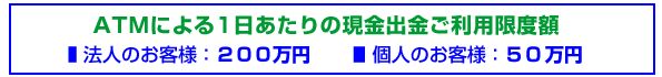 ATMによる1日あたりの現金出金ご利用限度額：法人のお客様：200万円　個人のお客様：50万円